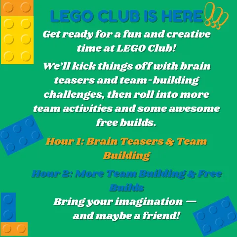 LEGO CLUB IS HERE Get ready for a fun and creative time at LEGO Club!  We’ll kick things off with brain teasers and team-building challenges, then roll into more team activities and some awesome free builds.  Hour 1: Brain Teasers & Team Building  Hour 2: More Team Building & Free Builds Bring your imagination —  and maybe a friend!